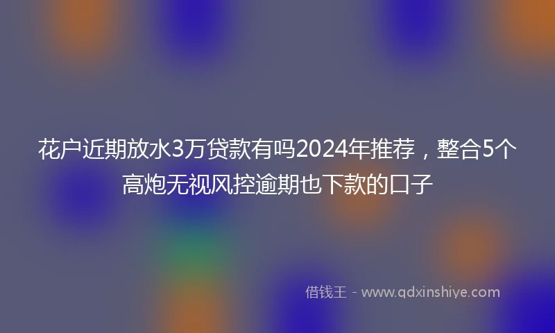 花户近期放水3万贷款有吗2024年推荐，整合5个高炮无视风控逾期也下款的口子