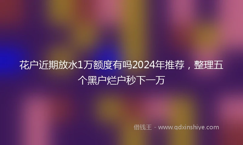 花户近期放水1万额度有吗2024年推荐，整理五个黑户烂户秒下一万