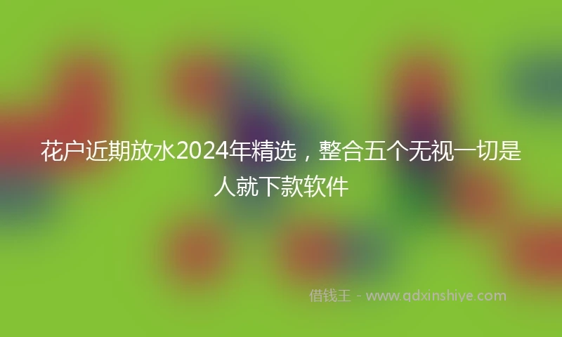 花户近期放水2024年精选，整合五个无视一切是人就下款软件