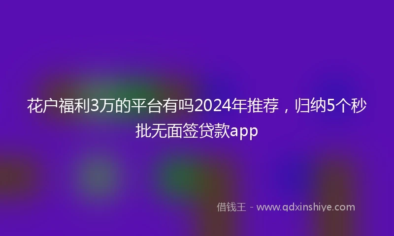 花户福利3万的平台有吗2024年推荐，归纳5个秒批无面签贷款app