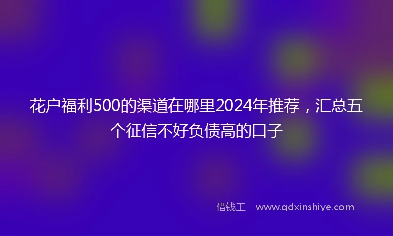 花户福利500的渠道在哪里2024年推荐，汇总五个征信不好负债高的口子