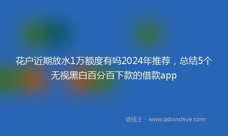 花户近期放水1万额度有吗2024年推荐，总结5个无视黑白百分百下款的借款app