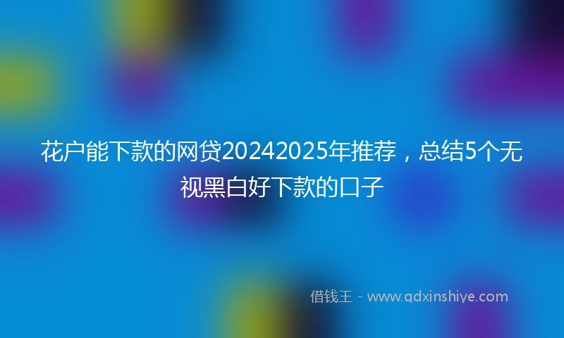 花户能下款的网贷20242025年推荐，总结5个无视黑白好下款的口子