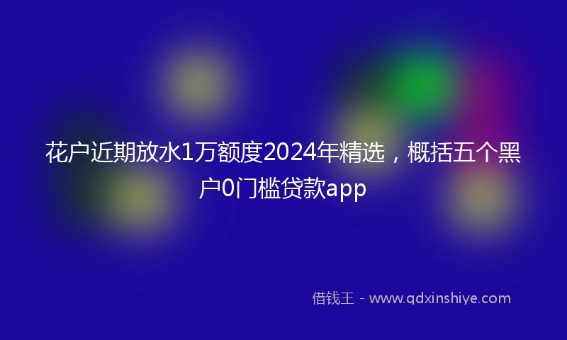 花户近期放水1万额度2024年精选，概括五个黑户0门槛贷款app