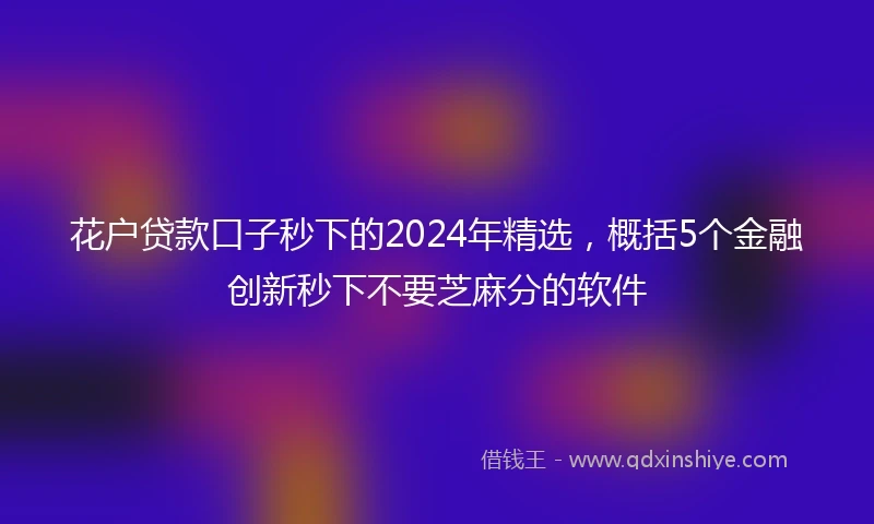 花户贷款口子秒下的2024年精选，概括5个金融创新秒下不要芝麻分的软件