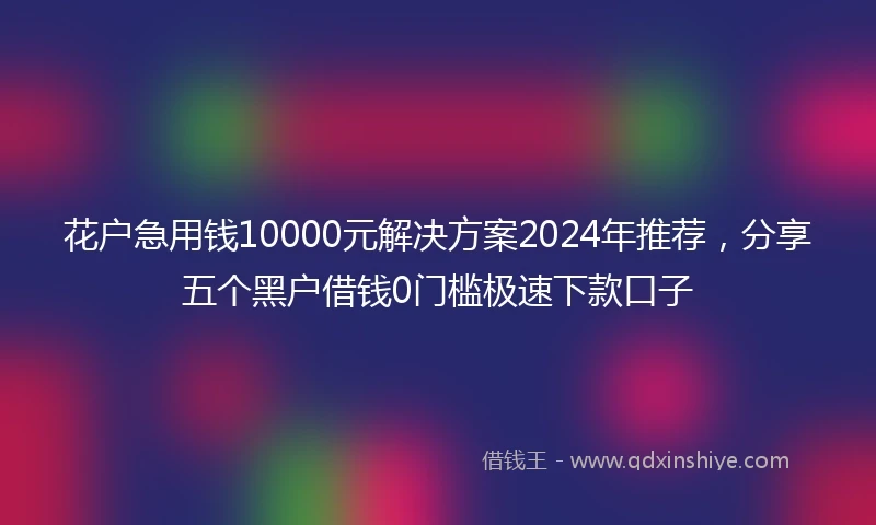 花户急用钱10000元解决方案2024年推荐，分享五个黑户借钱0门槛极速下款口子