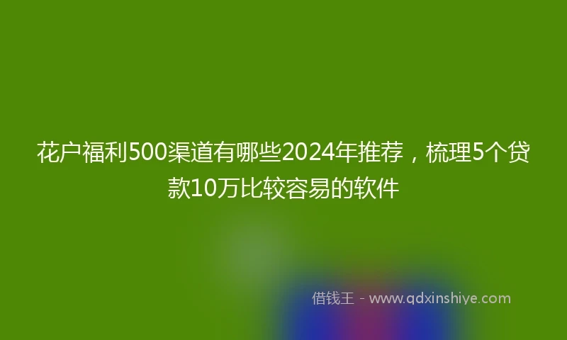 花户福利500渠道有哪些2024年推荐，梳理5个贷款10万比较容易的软件