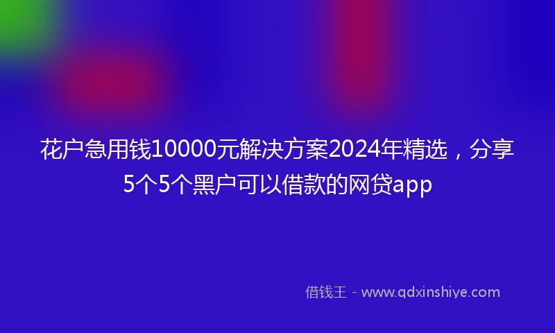 花户急用钱10000元解决方案2024年精选，分享5个5个黑户可以借款的网贷app