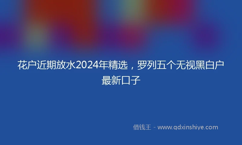 花户近期放水2024年精选，罗列五个无视黑白户最新口子