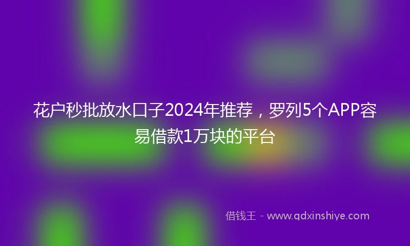 花户秒批放水口子2024年推荐，罗列5个APP容易借款1万块的平台