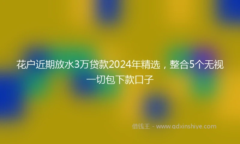 花户近期放水3万贷款2024年精选，整合5个无视一切包下款口子