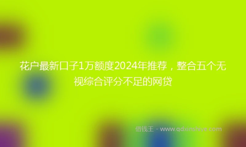 花户最新口子1万额度2024年推荐，整合五个无视综合评分不足的网贷