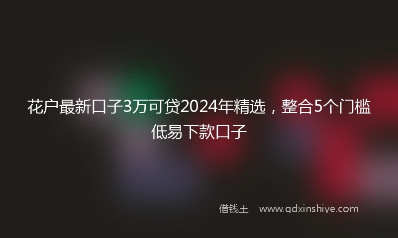 花户最新口子3万可贷2024年精选，整合5个门槛低易下款口子