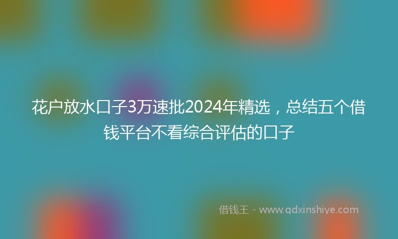 花户放水口子3万速批2024年精选，总结五个借钱平台不看综合评估的口子