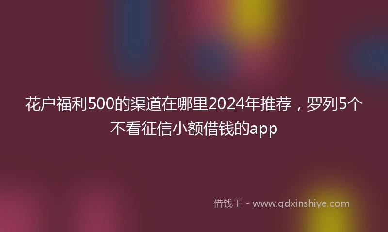 花户福利500的渠道在哪里2024年推荐，罗列5个不看征信小额借钱的app