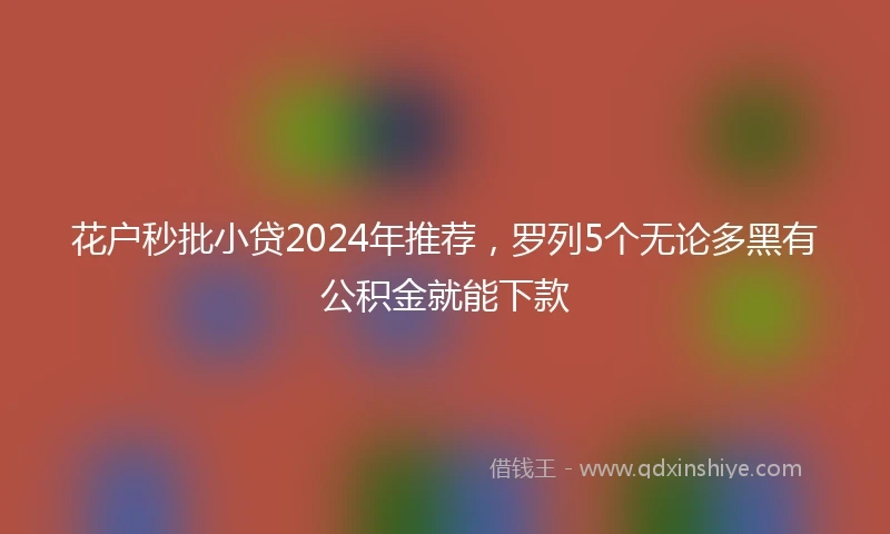 花户秒批小贷2024年推荐，罗列5个无论多黑有公积金就能下款