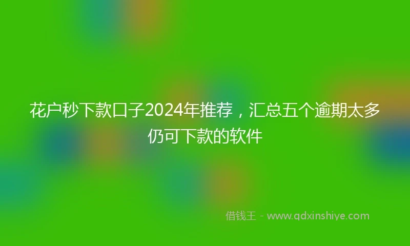 花户秒下款口子2024年推荐，汇总五个逾期太多仍可下款的软件