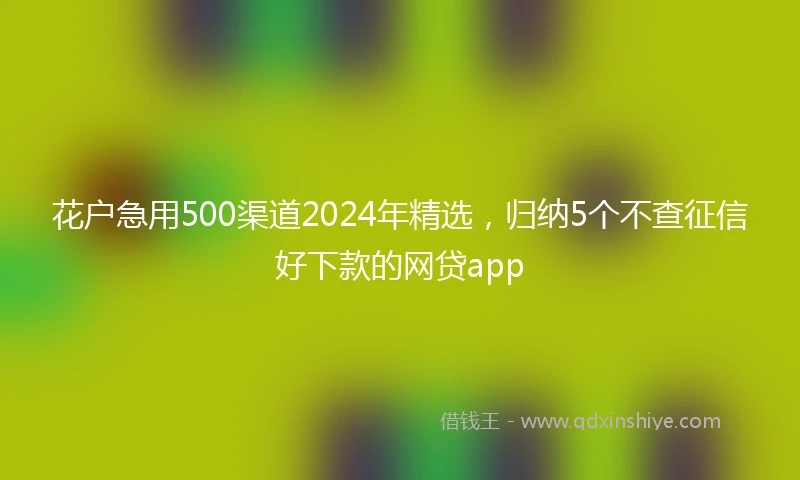 花户急用500渠道2024年精选，归纳5个不查征信好下款的网贷app