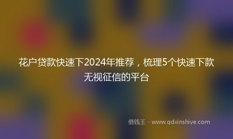 花户贷款快速下2024年推荐，梳理5个快速下款无视征信的平台