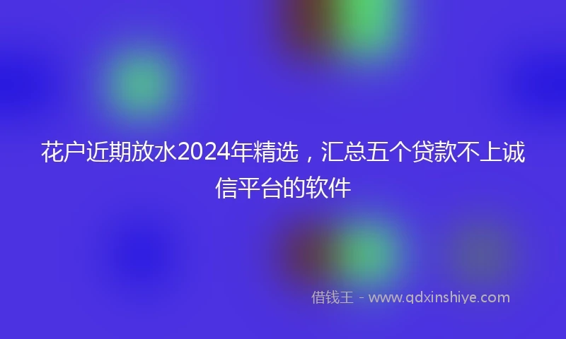 花户近期放水2024年精选，汇总五个贷款不上诚信平台的软件