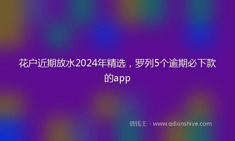 花户近期放水2024年精选，罗列5个逾期必下款的app