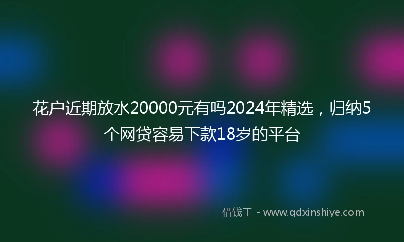 花户近期放水20000元有吗2024年精选，归纳5个网贷容易下款18岁的平台