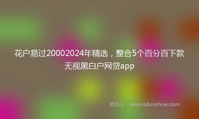 花户易过20002024年精选，整合5个百分百下款无视黑白户网贷app