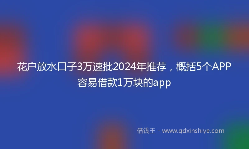 花户放水口子3万速批2024年推荐，概括5个APP容易借款1万块的app