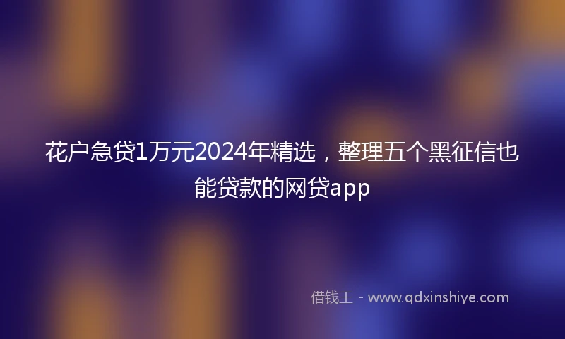 花户急贷1万元2024年精选,整理五个黑征信也能贷款的网贷app