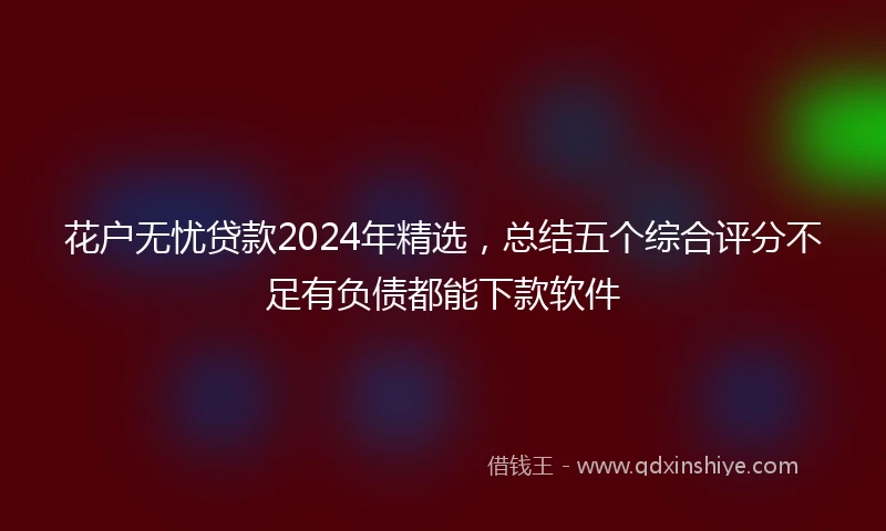 花户无忧贷款2024年精选，总结五个综合评分不足有负债都能下款软件