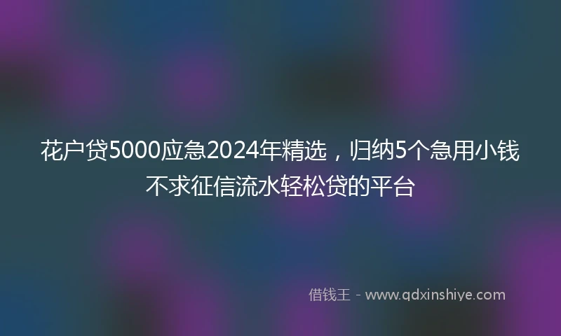 花户贷5000应急2024年精选，归纳5个急用小钱不求征信流水轻松贷的平台