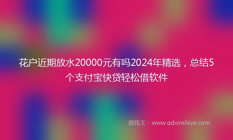 花户近期放水20000元有吗2024年精选，总结5个支付宝快贷轻松借软件