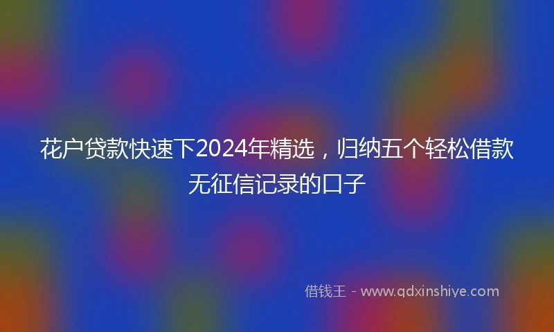 花户贷款快速下2024年精选，归纳五个轻松借款无征信记录的口子