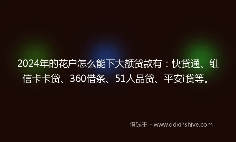 2024年的花户怎么能下大额贷款有：快贷通、维信卡卡贷、360借条、51人品贷、平安i贷等。