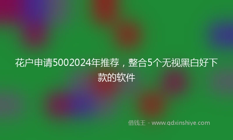 花户申请5002024年推荐，整合5个无视黑白好下款的软件