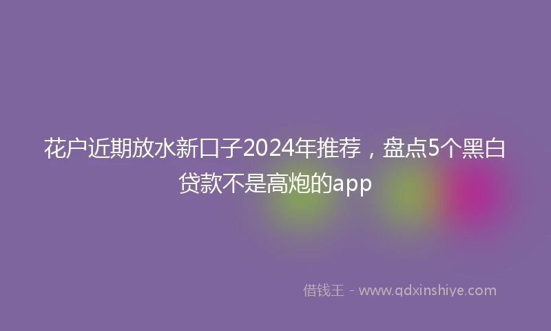 花户近期放水新口子2024年推荐，盘点5个黑白贷款不是高炮的app