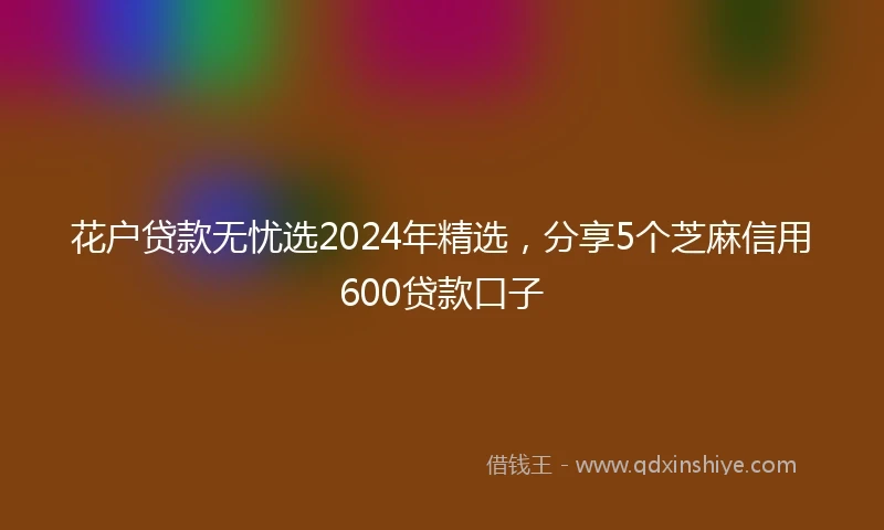 花户贷款无忧选2024年精选，分享5个芝麻信用600贷款口子