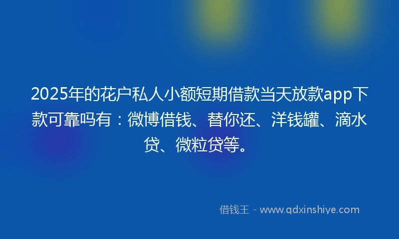 2025年的花户私人小额短期借款当天放款app下款可靠吗有：微博借钱、替你还、洋钱罐、滴水贷、微粒贷等。