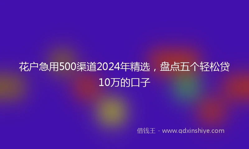 花户急用500渠道2024年精选，盘点五个轻松贷10万的口子