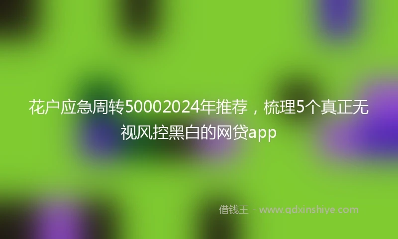 花户应急周转50002024年推荐，梳理5个真正无视风控黑白的网贷app