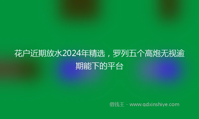 花户近期放水2024年精选，罗列五个高炮无视逾期能下的平台