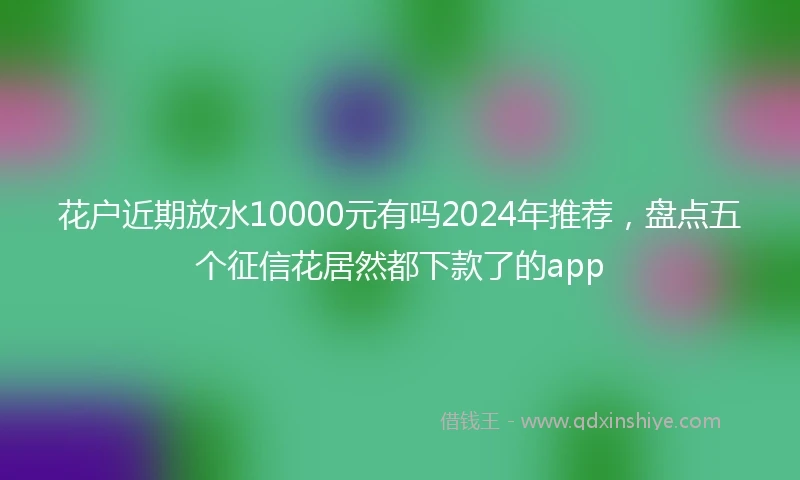 花户近期放水10000元有吗2024年推荐，盘点五个征信花居然都下款了的app