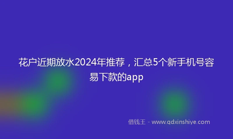 花户近期放水2024年推荐，汇总5个新手机号容易下款的app