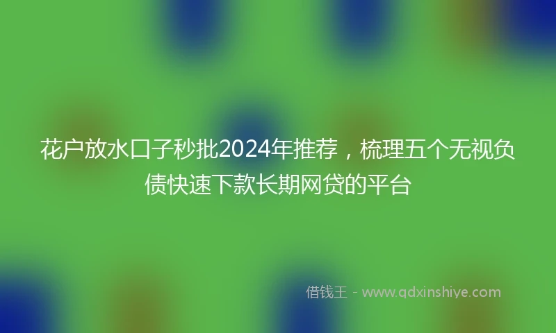 花户放水口子秒批2024年推荐，梳理五个无视负债快速下款长期网贷的平台