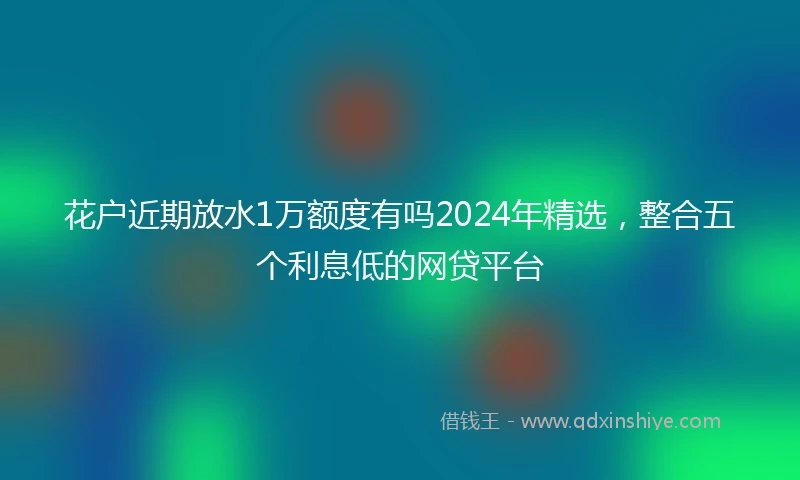 花户近期放水1万额度有吗2024年精选，整合五个利息低的网贷平台