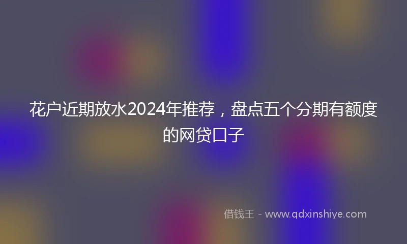 花户近期放水2024年推荐，盘点五个分期有额度的网贷口子