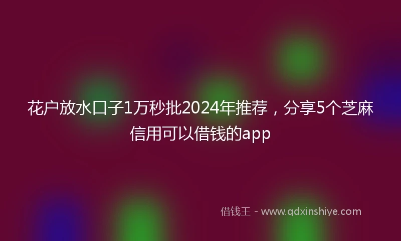 花户放水口子1万秒批2024年推荐，分享5个芝麻信用可以借钱的app