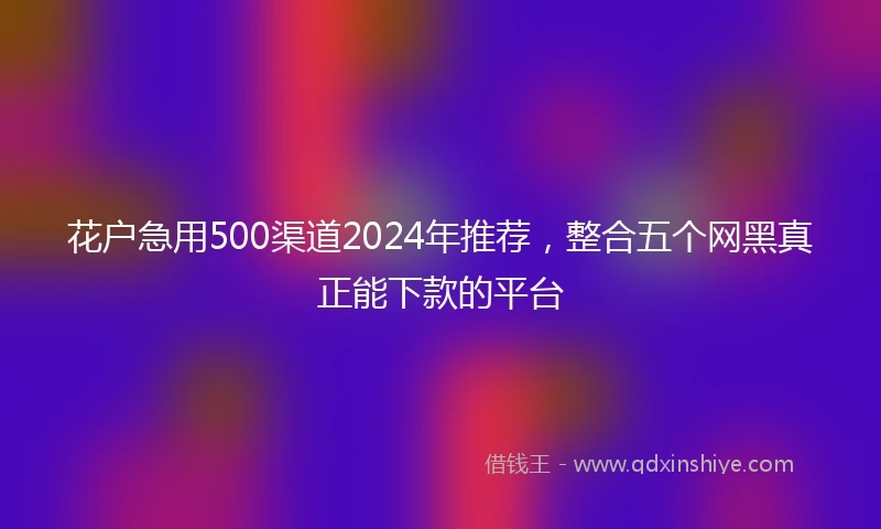 花户急用500渠道2024年推荐，整合五个网黑真正能下款的平台