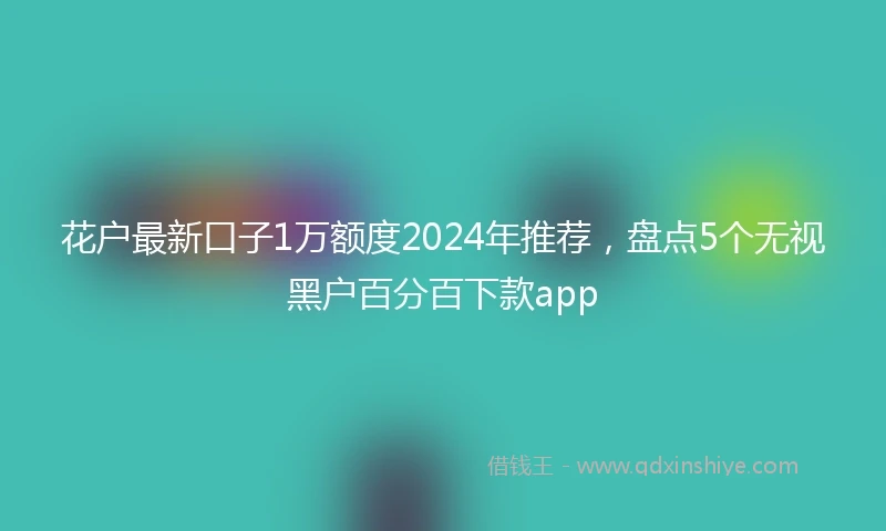 花户最新口子1万额度2024年推荐，盘点5个无视黑户百分百下款app