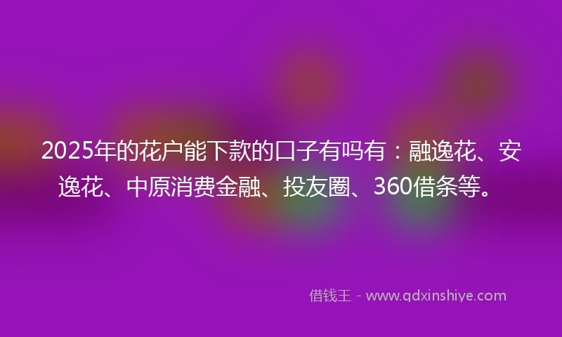 2025年的花户能下款的口子有吗有：融逸花、安逸花、中原消费金融、投友圈、360借条等。